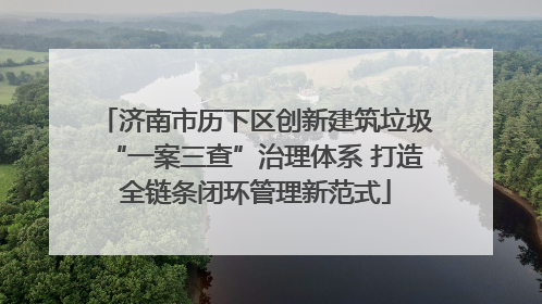 济南市历下区创新建筑垃圾“一案三查”治理体系 打造全链条闭环管理新范式