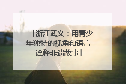 浙江武义：用青少年独特的视角和语言诠释非遗故事