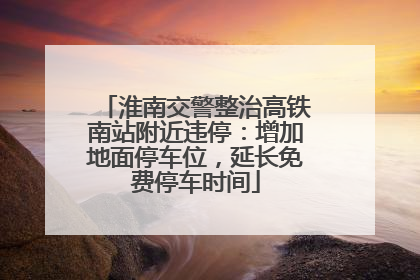 淮南交警整治高铁南站附近违停：增加地面停车位，延长免费停车时间