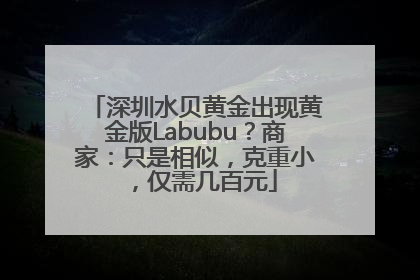 深圳水贝黄金出现黄金版Labubu？商家：只是相似，克重小，仅需几百元