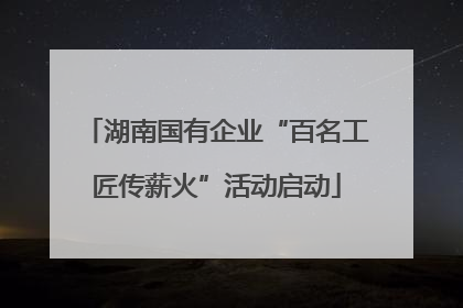 湖南国有企业“百名工匠传薪火”活动启动