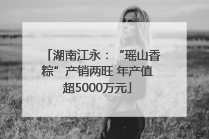 湖南江永：“瑶山香粽”产销两旺 年产值超5000万元