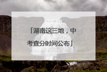 湖南这三地，中考查分时间公布