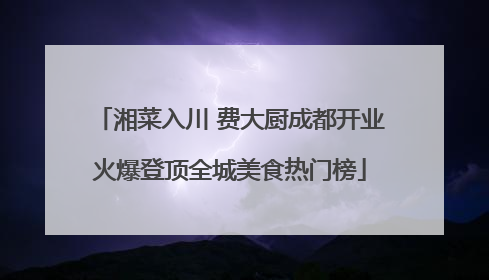 湘菜入川 费大厨成都开业火爆登顶全城美食热门榜