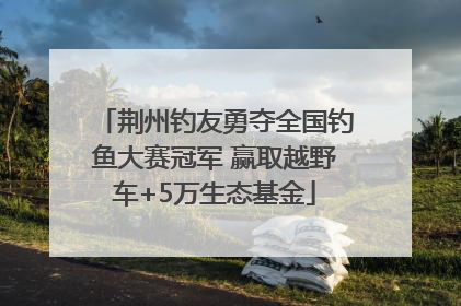 荆州钓友勇夺全国钓鱼大赛冠军 赢取越野车+5万生态基金