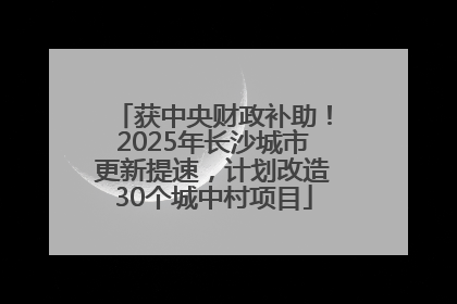 获中央财政补助！2025年长沙城市更新提速，计划改造30个城中村项目