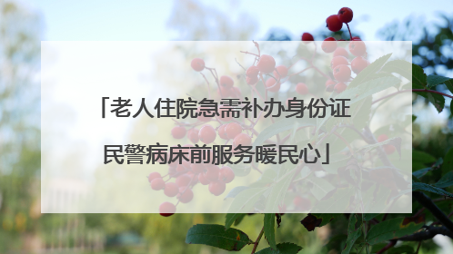 老人住院急需补办身份证 民警病床前服务暖民心