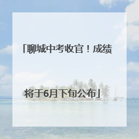 聊城中考收官！成绩将于6月下旬公布