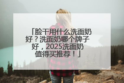 脸干用什么洗面奶好？洗面奶哪个牌子好，2025洗面奶值得买推荐！