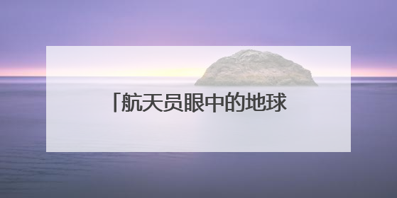 航天员眼中的地球家园是什么样子？