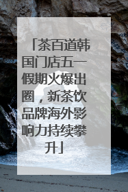 茶百道韩国门店五一假期火爆出圈，新茶饮品牌海外影响力持续攀升