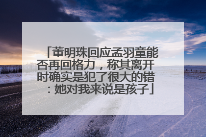董明珠回应孟羽童能否再回格力，称其离开时确实是犯了很大的错：她对我来说是孩子