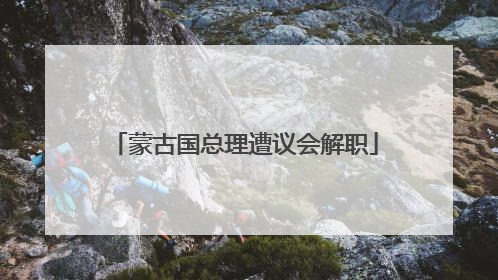 蒙古国总理遭议会解职
