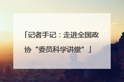 记者手记：走进全国政协“委员科学讲堂”