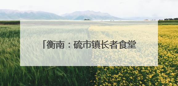 衡南：硫市镇长者食堂——从“孤独餐桌”到文明的“温馨港湾”