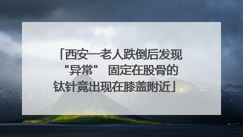 西安一老人跌倒后发现“异常” 固定在股骨的钛针竟出现在膝盖附近