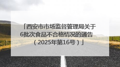 西安市市场监督管理局关于6批次食品不合格情况的通告（2025年第16号）