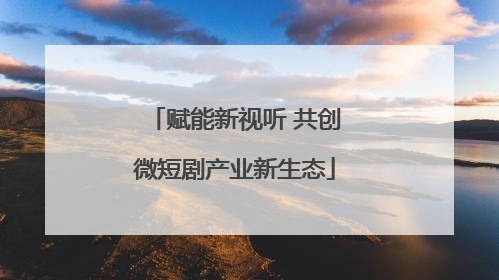 赋能新视听 共创微短剧产业新生态