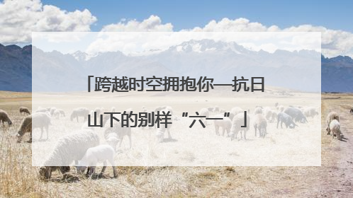 跨越时空拥抱你—抗日山下的别样“六一”