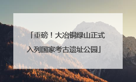 重磅！大冶铜绿山正式入列国家考古遗址公园