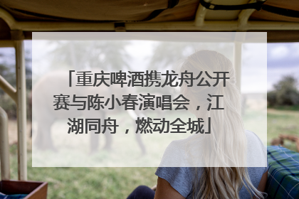 重庆啤酒携龙舟公开赛与陈小春演唱会，江湖同舟，燃动全城