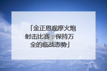 金正恩观摩火炮射击比赛：保持万全的临战态势
