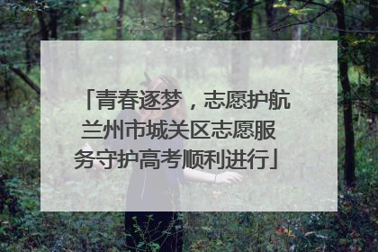 青春逐梦，志愿护航 兰州市城关区志愿服务守护高考顺利进行
