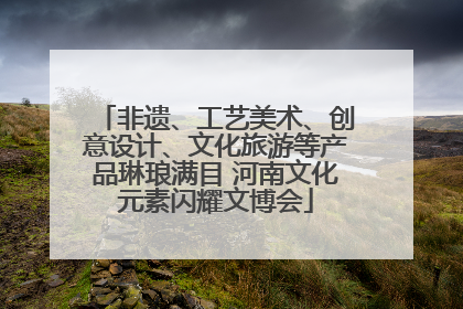非遗、工艺美术、创意设计、文化旅游等产品琳琅满目 河南文化元素闪耀文博会