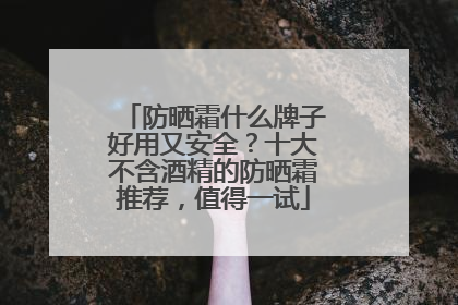 防晒霜什么牌子好用又安全？十大不含酒精的防晒霜推荐，值得一试