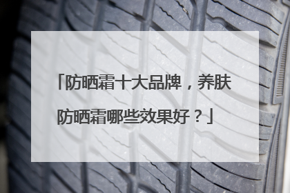 防晒霜十大品牌，养肤防晒霜哪些效果好？