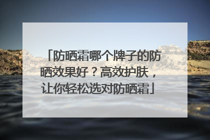 防晒霜哪个牌子的防晒效果好？高效护肤，让你轻松选对防晒霜