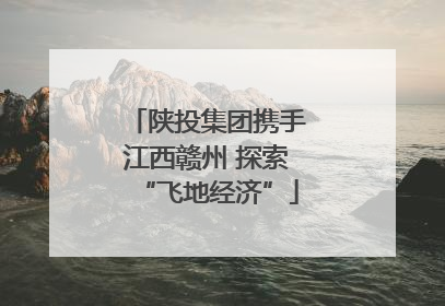 陕投集团携手江西赣州 探索“飞地经济”