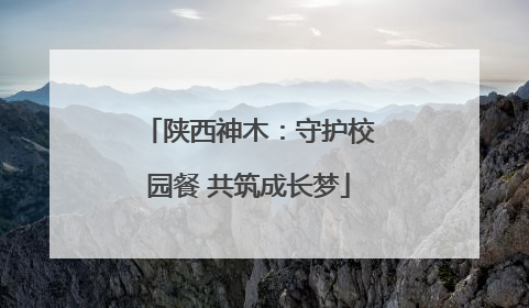 陕西神木：守护校园餐 共筑成长梦
