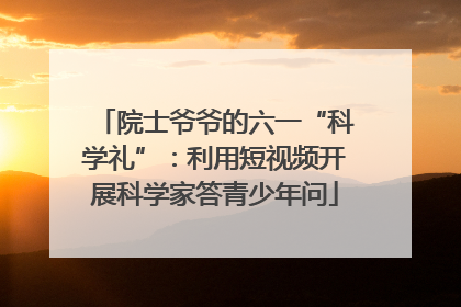 院士爷爷的六一“科学礼”：利用短视频开展科学家答青少年问