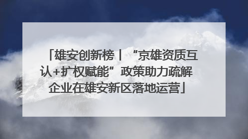 雄安创新榜丨“京雄资质互认+扩权赋能”政策助力疏解企业在雄安新区落地运营