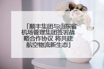 顺丰集团与山东省机场管理集团签署战略合作协议 将共建航空物流新生态