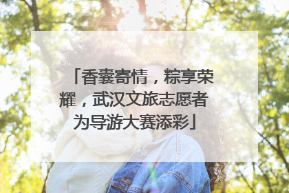 香囊寄情，粽享荣耀，武汉文旅志愿者为导游大赛添彩