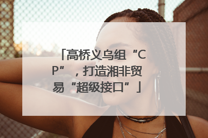 高桥义乌组“CP”，打造湘非贸易“超级接口”