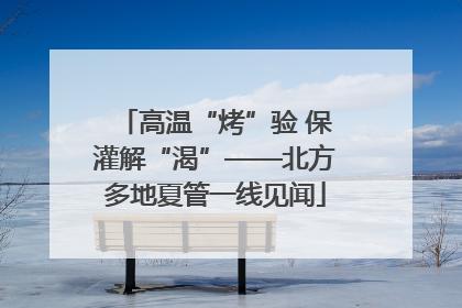 高温“烤”验 保灌解“渴”——北方多地夏管一线见闻