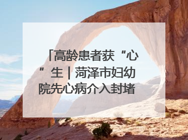 高龄患者获“心”生｜菏泽市妇幼院先心病介入封堵术实现技术突破