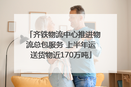 齐铁物流中心推进物流总包服务 上半年运送货物近170万吨