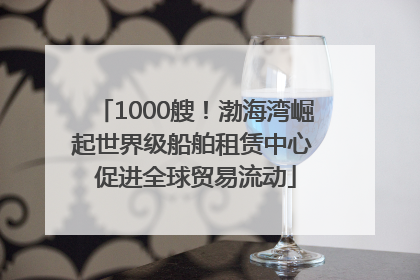 1000艘！渤海湾崛起世界级船舶租赁中心 促进全球贸易流动