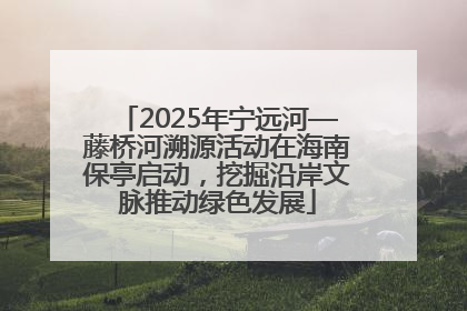 2025年宁远河—藤桥河溯源活动在海南保亭启动，挖掘沿岸文脉推动绿色发展