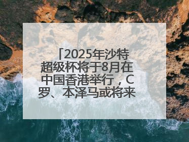 2025年沙特超级杯将于8月在中国香港举行，C罗、本泽马或将来华参赛