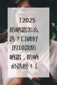 2025防晒霜怎么选？口碑好的10款防晒霜，防晒必选榜！