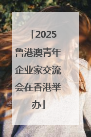 2025鲁港澳青年企业家交流会在香港举办