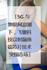 5G 与物联网浪潮下，飞骧科技以射频前端芯片技术突围市场