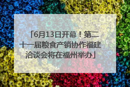 6月13日开幕！第二十一届粮食产销协作福建洽谈会将在福州举办