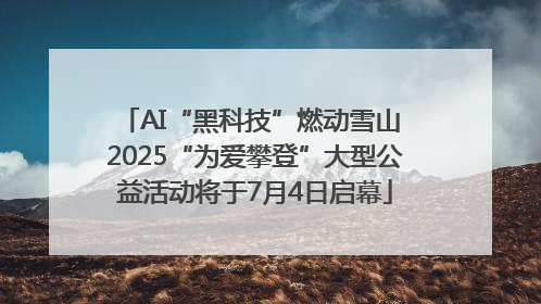 AI“黑科技”燃动雪山 2025“为爱攀登”大型公益活动将于7月4日启幕